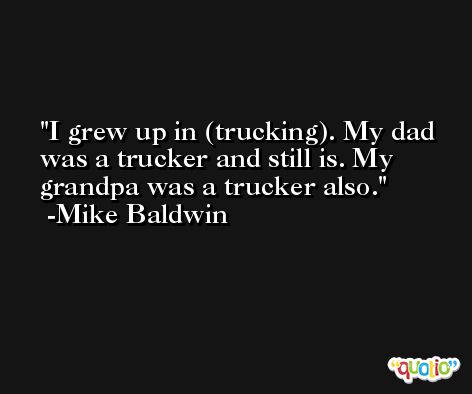 I grew up in (trucking). My dad was a trucker and still is. My grandpa was a trucker also. -Mike Baldwin