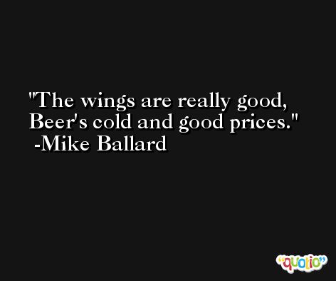 The wings are really good, Beer's cold and good prices. -Mike Ballard