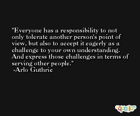 Everyone has a responsibility to not only tolerate another person's point of view, but also to accept it eagerly as a challenge to your own understanding. And express those challenges in terms of serving other people. -Arlo Guthrie