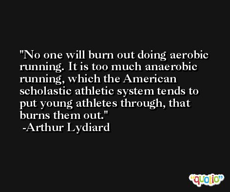 No one will burn out doing aerobic running. It is too much anaerobic running, which the American scholastic athletic system tends to put young athletes through, that burns them out. -Arthur Lydiard