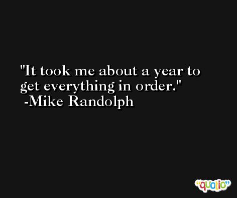 It took me about a year to get everything in order. -Mike Randolph
