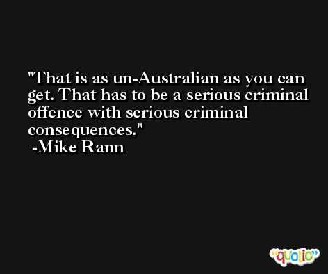 That is as un-Australian as you can get. That has to be a serious criminal offence with serious criminal consequences. -Mike Rann