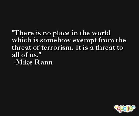 There is no place in the world which is somehow exempt from the threat of terrorism. It is a threat to all of us. -Mike Rann