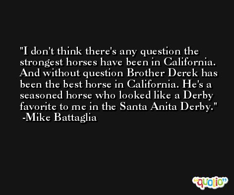 I don't think there's any question the strongest horses have been in California. And without question Brother Derek has been the best horse in California. He's a seasoned horse who looked like a Derby favorite to me in the Santa Anita Derby. -Mike Battaglia