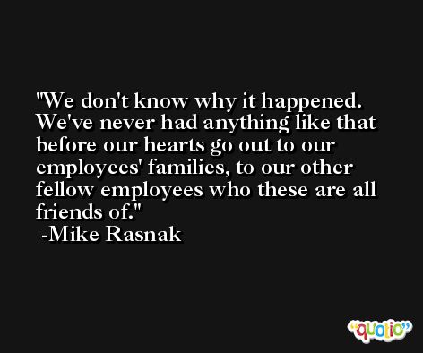 We don't know why it happened. We've never had anything like that before our hearts go out to our employees' families, to our other fellow employees who these are all friends of. -Mike Rasnak