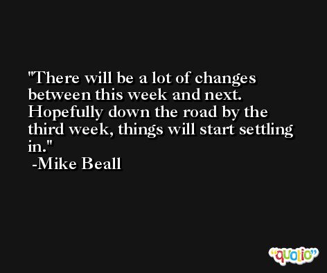 There will be a lot of changes between this week and next. Hopefully down the road by the third week, things will start settling in. -Mike Beall