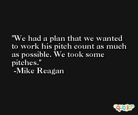 We had a plan that we wanted to work his pitch count as much as possible. We took some pitches. -Mike Reagan