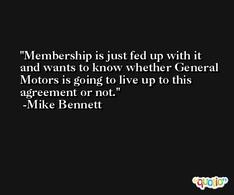 Membership is just fed up with it and wants to know whether General Motors is going to live up to this agreement or not. -Mike Bennett