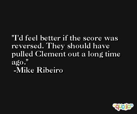 I'd feel better if the score was reversed. They should have pulled Clement out a long time ago. -Mike Ribeiro