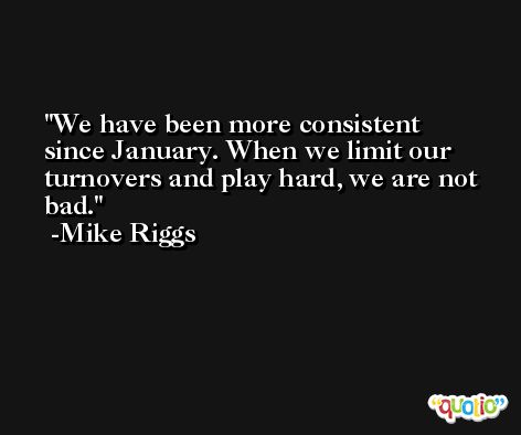 We have been more consistent since January. When we limit our turnovers and play hard, we are not bad. -Mike Riggs