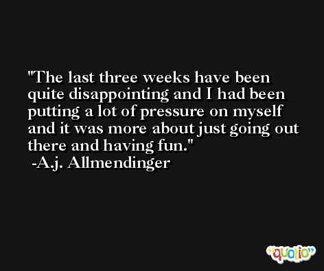 The last three weeks have been quite disappointing and I had been putting a lot of pressure on myself and it was more about just going out there and having fun. -A.j. Allmendinger