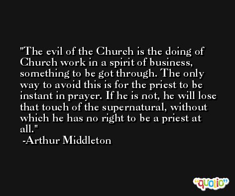 The evil of the Church is the doing of Church work in a spirit of business, something to be got through. The only way to avoid this is for the priest to be instant in prayer. If he is not, he will lose that touch of the supernatural, without which he has no right to be a priest at all. -Arthur Middleton