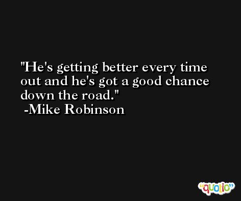 He's getting better every time out and he's got a good chance down the road. -Mike Robinson