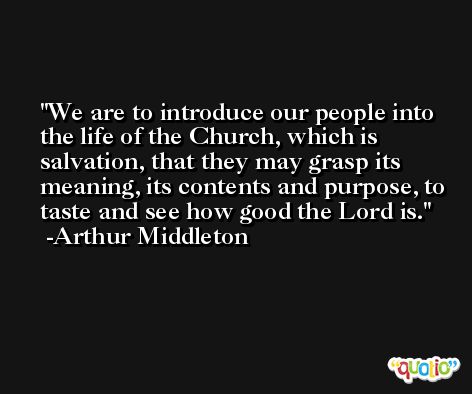 We are to introduce our people into the life of the Church, which is salvation, that they may grasp its meaning, its contents and purpose, to taste and see how good the Lord is. -Arthur Middleton