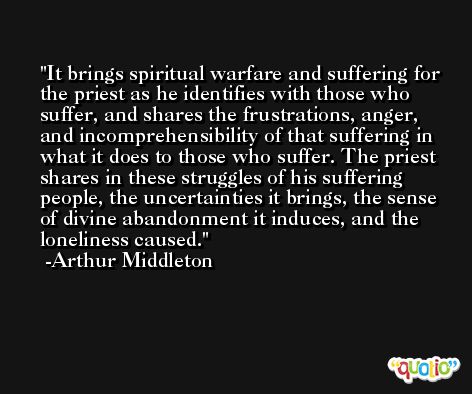 It brings spiritual warfare and suffering for the priest as he identifies with those who suffer, and shares the frustrations, anger, and incomprehensibility of that suffering in what it does to those who suffer. The priest shares in these struggles of his suffering people, the uncertainties it brings, the sense of divine abandonment it induces, and the loneliness caused. -Arthur Middleton