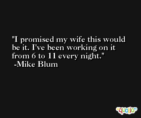 I promised my wife this would be it. I've been working on it from 6 to 11 every night. -Mike Blum