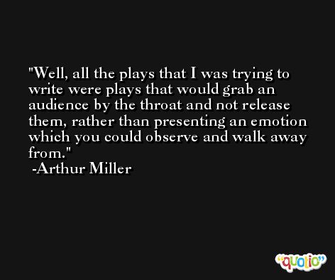 Well, all the plays that I was trying to write were plays that would grab an audience by the throat and not release them, rather than presenting an emotion which you could observe and walk away from. -Arthur Miller