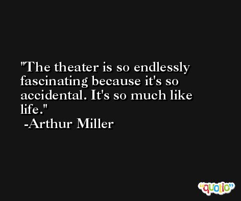 The theater is so endlessly fascinating because it's so accidental. It's so much like life. -Arthur Miller