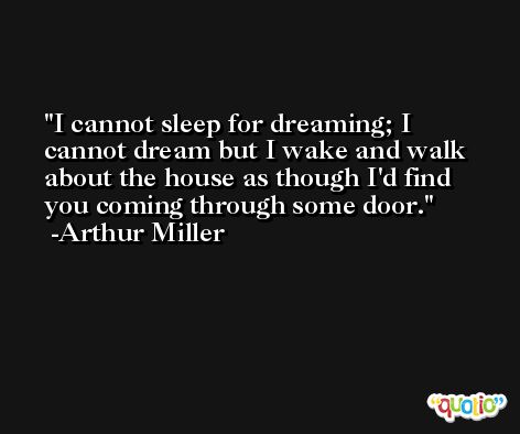 I cannot sleep for dreaming; I cannot dream but I wake and walk about the house as though I'd find you coming through some door. -Arthur Miller