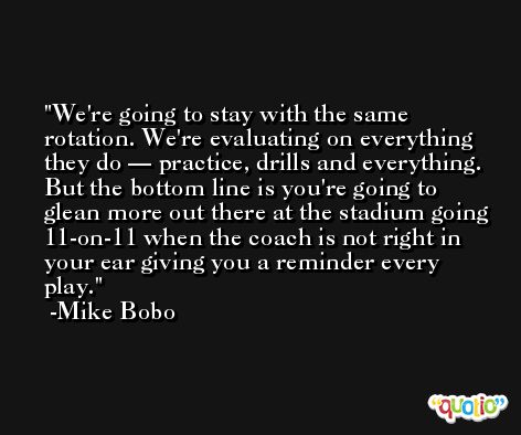 We're going to stay with the same rotation. We're evaluating on everything they do — practice, drills and everything. But the bottom line is you're going to glean more out there at the stadium going 11-on-11 when the coach is not right in your ear giving you a reminder every play. -Mike Bobo