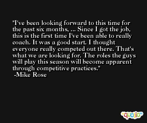 I've been looking forward to this time for the past six months, ... Since I got the job, this is the first time I've been able to really coach. It was a good start. I thought everyone really competed out there. That's what we are looking for. The roles the guys will play this season will become apparent through competitive practices. -Mike Rose
