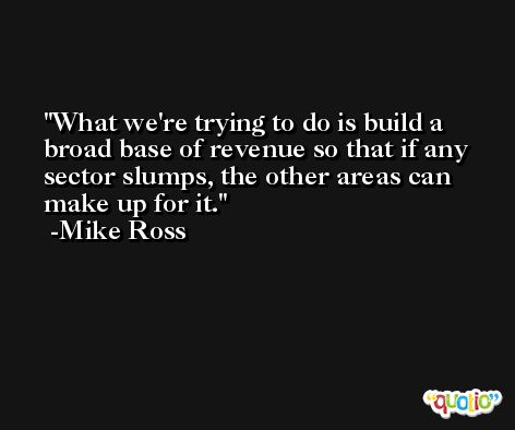 What we're trying to do is build a broad base of revenue so that if any sector slumps, the other areas can make up for it. -Mike Ross