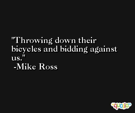Throwing down their bicycles and bidding against us. -Mike Ross