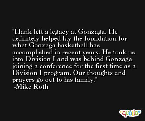 Hank left a legacy at Gonzaga. He definitely helped lay the foundation for what Gonzaga basketball has accomplished in recent years. He took us into Division I and was behind Gonzaga joining a conference for the first time as a Division I program. Our thoughts and prayers go out to his family. -Mike Roth