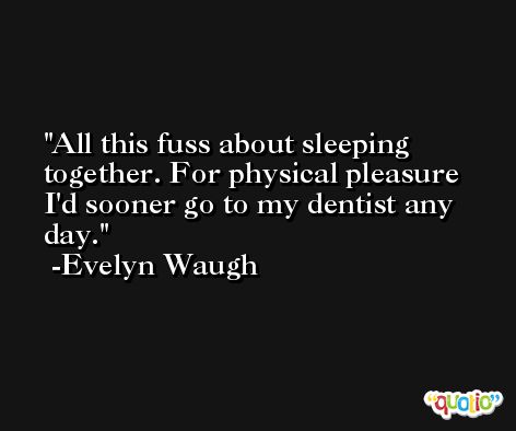 All this fuss about sleeping together. For physical pleasure I'd sooner go to my dentist any day. -Evelyn Waugh