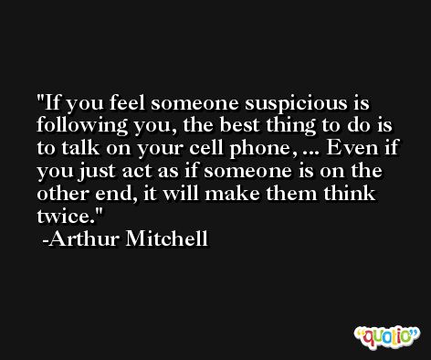 If you feel someone suspicious is following you, the best thing to do is to talk on your cell phone, ... Even if you just act as if someone is on the other end, it will make them think twice. -Arthur Mitchell