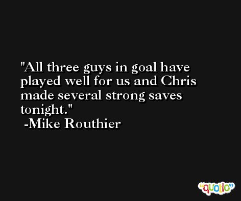 All three guys in goal have played well for us and Chris made several strong saves tonight. -Mike Routhier
