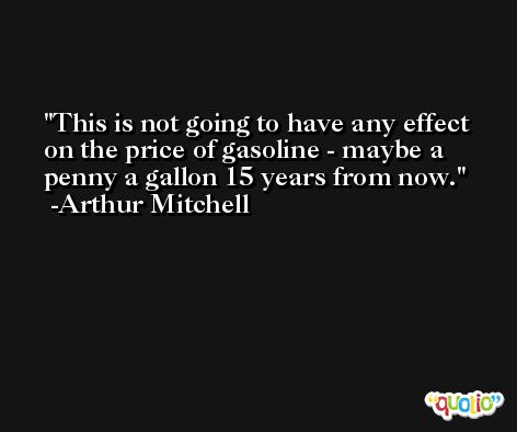 This is not going to have any effect on the price of gasoline - maybe a penny a gallon 15 years from now. -Arthur Mitchell