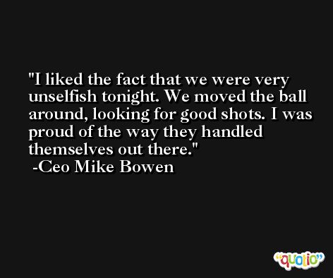 I liked the fact that we were very unselfish tonight. We moved the ball around, looking for good shots. I was proud of the way they handled themselves out there. -Ceo Mike Bowen