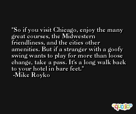 So if you visit Chicago, enjoy the many great courses, the Midwestern friendliness, and the cities other amenities. But if a stranger with a goofy swing wants to play for more than loose change, take a pass. It's a long walk back to your hotel in bare feet. -Mike Royko