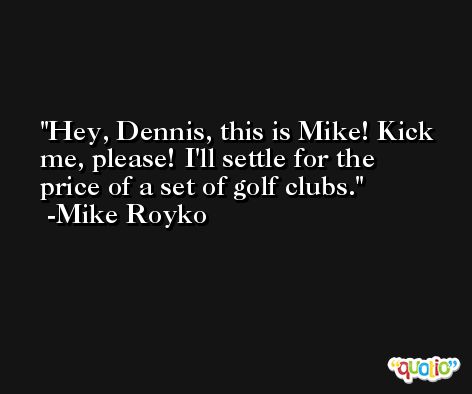 Hey, Dennis, this is Mike! Kick me, please! I'll settle for the price of a set of golf clubs. -Mike Royko