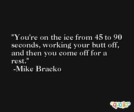 You're on the ice from 45 to 90 seconds, working your butt off, and then you come off for a rest. -Mike Bracko