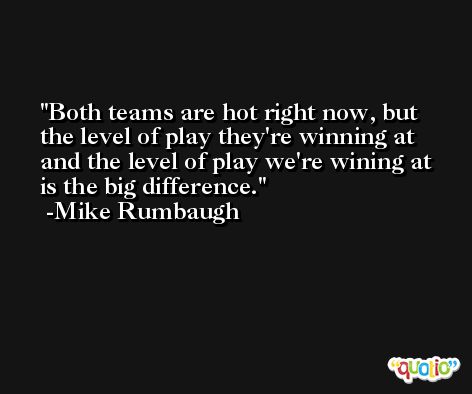 Both teams are hot right now, but the level of play they're winning at and the level of play we're wining at is the big difference. -Mike Rumbaugh