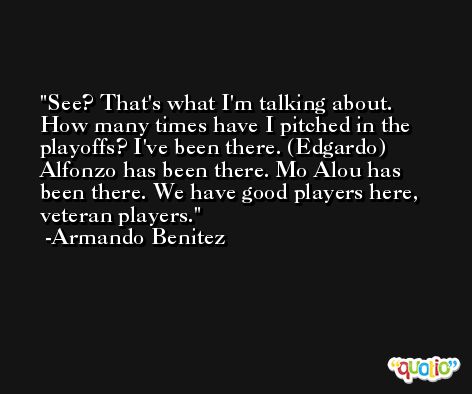 See? That's what I'm talking about. How many times have I pitched in the playoffs? I've been there. (Edgardo) Alfonzo has been there. Mo Alou has been there. We have good players here, veteran players. -Armando Benitez