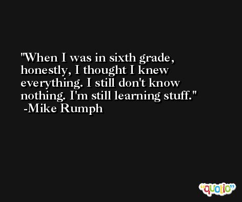 When I was in sixth grade, honestly, I thought I knew everything. I still don't know nothing. I'm still learning stuff. -Mike Rumph