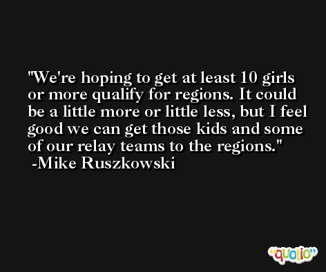 We're hoping to get at least 10 girls or more qualify for regions. It could be a little more or little less, but I feel good we can get those kids and some of our relay teams to the regions. -Mike Ruszkowski