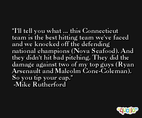 I'll tell you what ... this Connecticut team is the best hitting team we've faced and we knocked off the defending national champions (Nova Seafood). And they didn't hit bad pitching. They did the damage against two of my top guys (Ryan Arsenault and Malcolm Cone-Coleman). So you tip your cap. -Mike Rutherford
