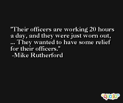 Their officers are working 20 hours a day, and they were just worn out, ... They wanted to have some relief for their officers. -Mike Rutherford
