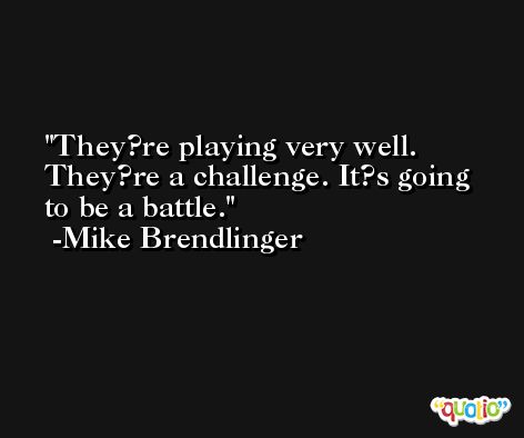 They?re playing very well. They?re a challenge. It?s going to be a battle. -Mike Brendlinger