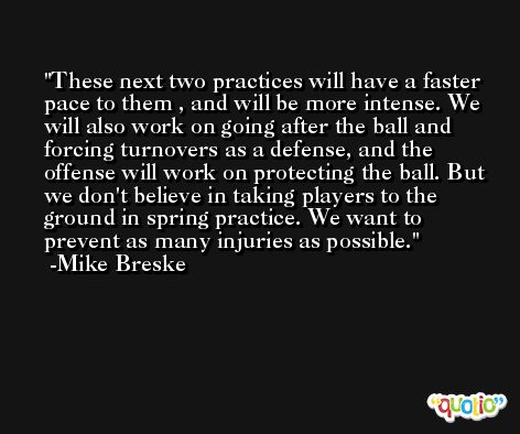 These next two practices will have a faster pace to them , and will be more intense. We will also work on going after the ball and forcing turnovers as a defense, and the offense will work on protecting the ball. But we don't believe in taking players to the ground in spring practice. We want to prevent as many injuries as possible. -Mike Breske
