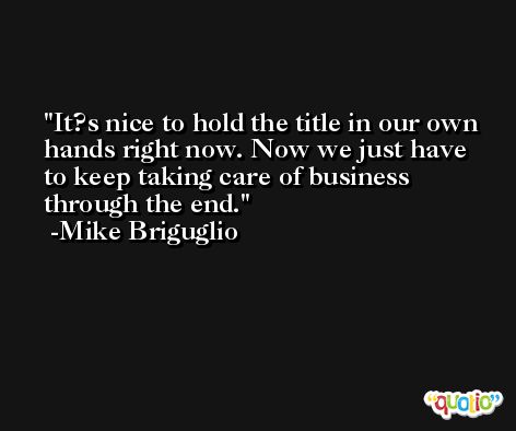It?s nice to hold the title in our own hands right now. Now we just have to keep taking care of business through the end. -Mike Briguglio