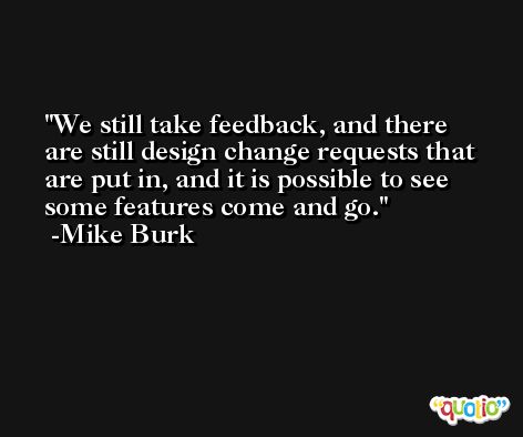 We still take feedback, and there are still design change requests that are put in, and it is possible to see some features come and go. -Mike Burk