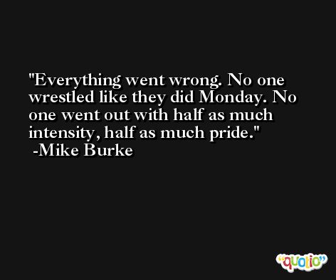 Everything went wrong. No one wrestled like they did Monday. No one went out with half as much intensity, half as much pride. -Mike Burke