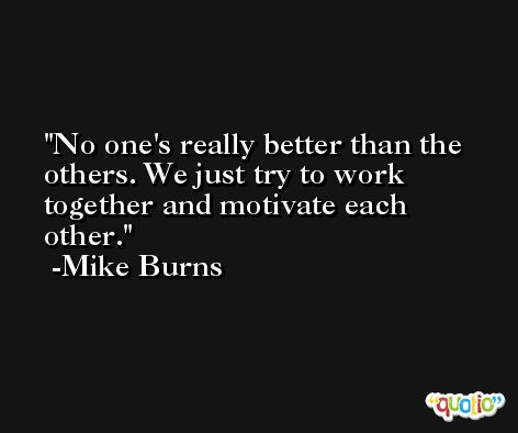No one's really better than the others. We just try to work together and motivate each other. -Mike Burns