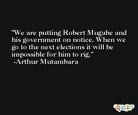 We are putting Robert Mugabe and his government on notice. When we go to the next elections it will be impossible for him to rig. -Arthur Mutambara