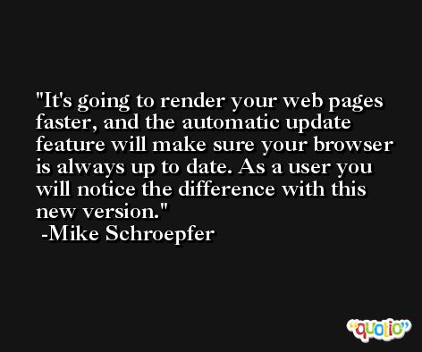 It's going to render your web pages faster, and the automatic update feature will make sure your browser is always up to date. As a user you will notice the difference with this new version. -Mike Schroepfer